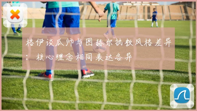 格伊谈瓜帅与图赫尔执教风格差异：核心理念相同表达各异