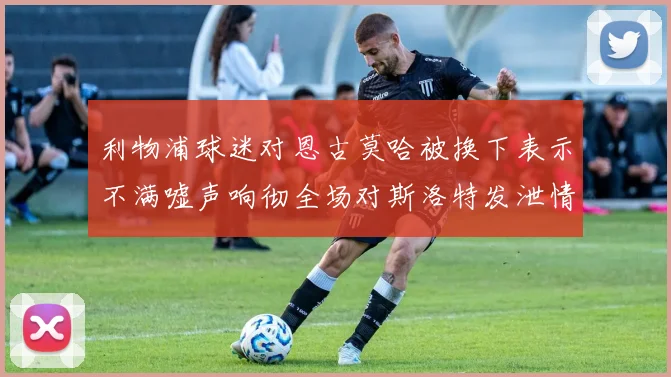 利物浦球迷对恩古莫哈被换下表示不满嘘声响彻全场对斯洛特发泄情绪