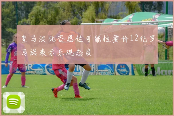 皇马淡化签恩佐可能性要价12亿罗马诺表示乐观态度