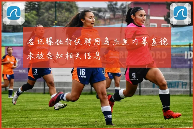 名记曝独行侠聘用乌杰里内幕基德未被告知相关信息