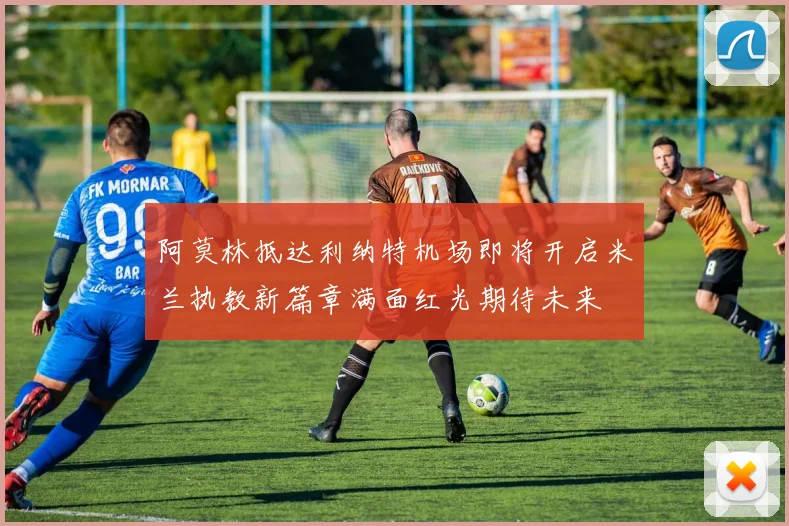 阿莫林抵达利纳特机场即将开启米兰执教新篇章满面红光期待未来