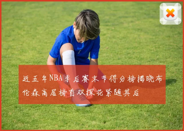 近五年NBA季后赛末节得分榜揭晓布伦森高居榜首双探花紧随其后