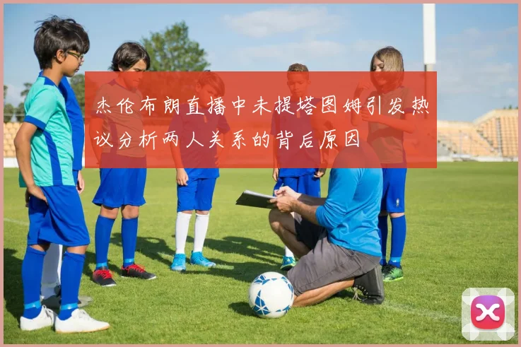 杰伦布朗直播中未提塔图姆引发热议分析两人关系的背后原因