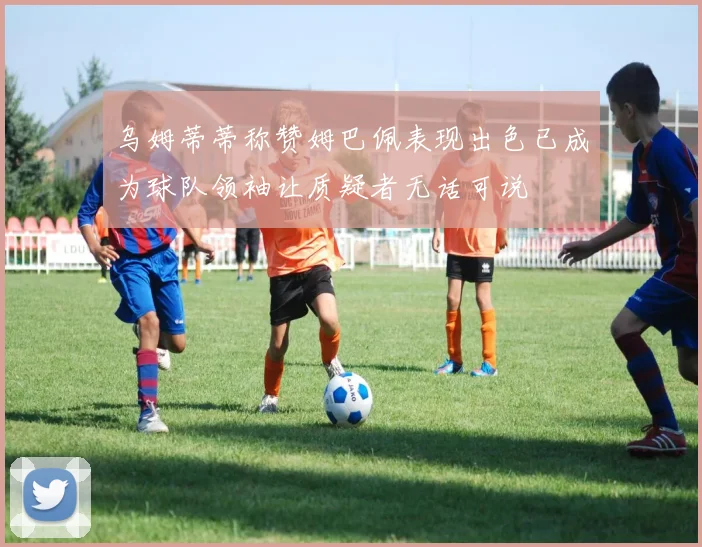 乌姆蒂蒂称赞姆巴佩表现出色已成为球队领袖让质疑者无话可说