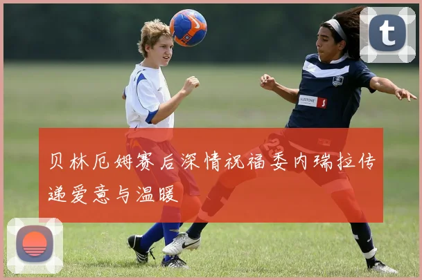 贝林厄姆赛后深情祝福委内瑞拉传递爱意与温暖