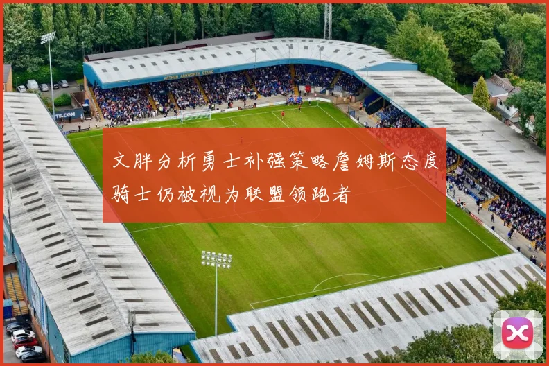 文胖分析勇士补强策略詹姆斯态度骑士仍被视为联盟领跑者