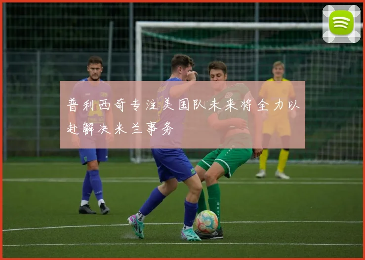 普利西奇专注美国队未来将全力以赴解决米兰事务
