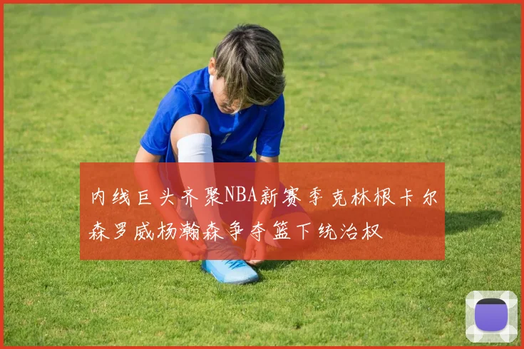 内线巨头齐聚NBA新赛季克林根卡尔森罗威杨瀚森争夺篮下统治权