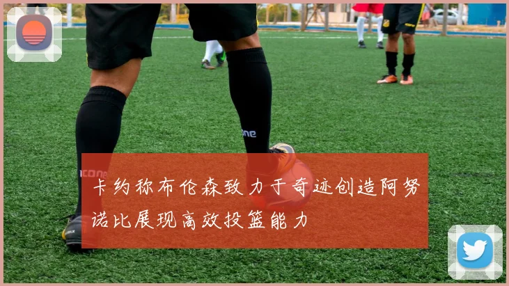 卡约称布伦森致力于奇迹创造阿努诺比展现高效投篮能力