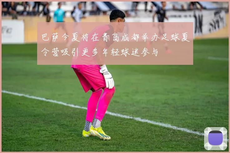 巴萨今夏将在青岛成都举办足球夏令营吸引更多年轻球迷参与