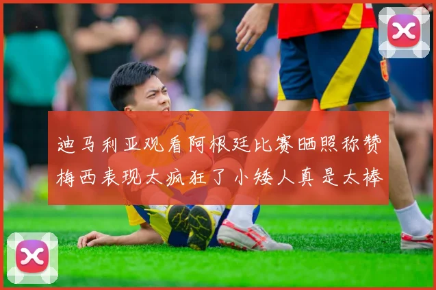 迪马利亚观看阿根廷比赛晒照称赞梅西表现太疯狂了小矮人真是太棒了
