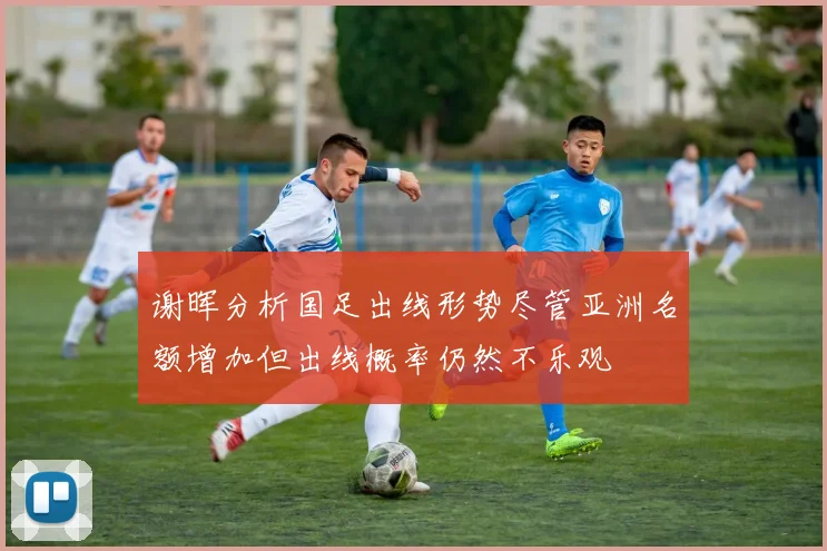 谢晖分析国足出线形势尽管亚洲名额增加但出线概率仍然不乐观