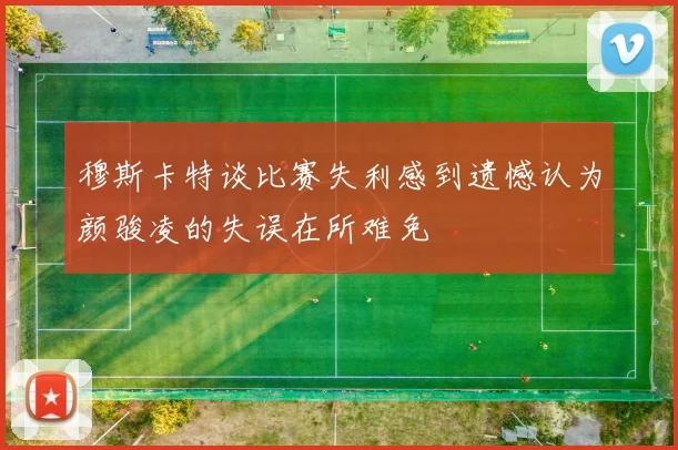 穆斯卡特谈比赛失利感到遗憾认为颜骏凌的失误在所难免